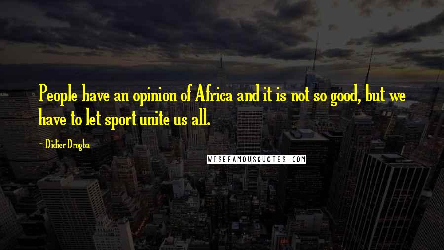 Didier Drogba Quotes: People have an opinion of Africa and it is not so good, but we have to let sport unite us all.