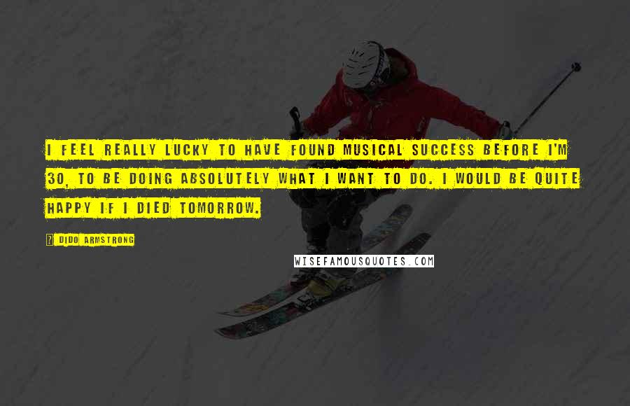 Dido Armstrong Quotes: I feel really lucky to have found musical success before I'm 30, to be doing absolutely what I want to do. I would be quite happy if I died tomorrow.