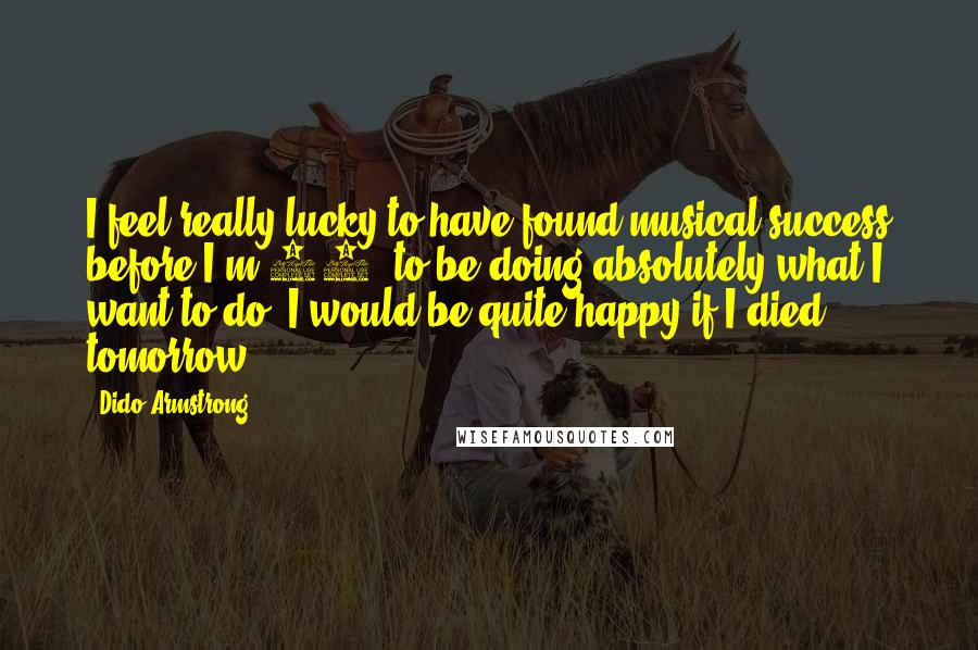 Dido Armstrong Quotes: I feel really lucky to have found musical success before I'm 30, to be doing absolutely what I want to do. I would be quite happy if I died tomorrow.