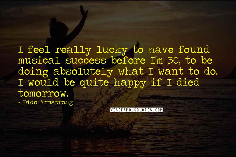 Dido Armstrong Quotes: I feel really lucky to have found musical success before I'm 30, to be doing absolutely what I want to do. I would be quite happy if I died tomorrow.