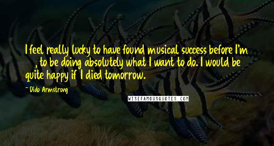 Dido Armstrong Quotes: I feel really lucky to have found musical success before I'm 30, to be doing absolutely what I want to do. I would be quite happy if I died tomorrow.