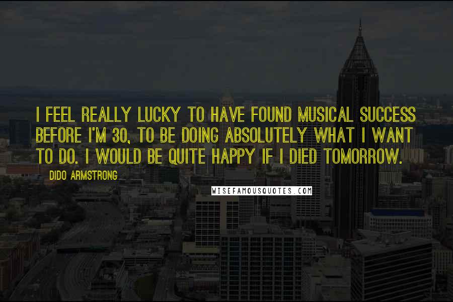 Dido Armstrong Quotes: I feel really lucky to have found musical success before I'm 30, to be doing absolutely what I want to do. I would be quite happy if I died tomorrow.