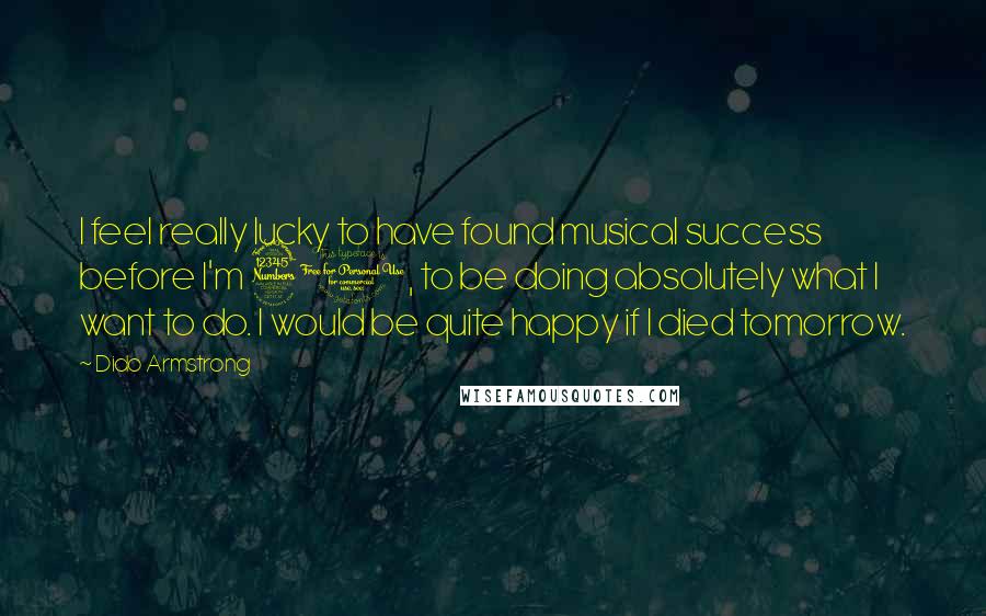 Dido Armstrong Quotes: I feel really lucky to have found musical success before I'm 30, to be doing absolutely what I want to do. I would be quite happy if I died tomorrow.