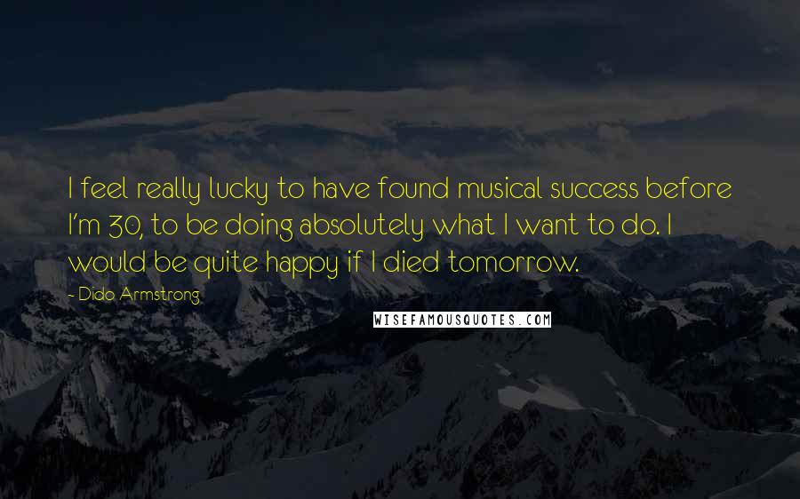 Dido Armstrong Quotes: I feel really lucky to have found musical success before I'm 30, to be doing absolutely what I want to do. I would be quite happy if I died tomorrow.