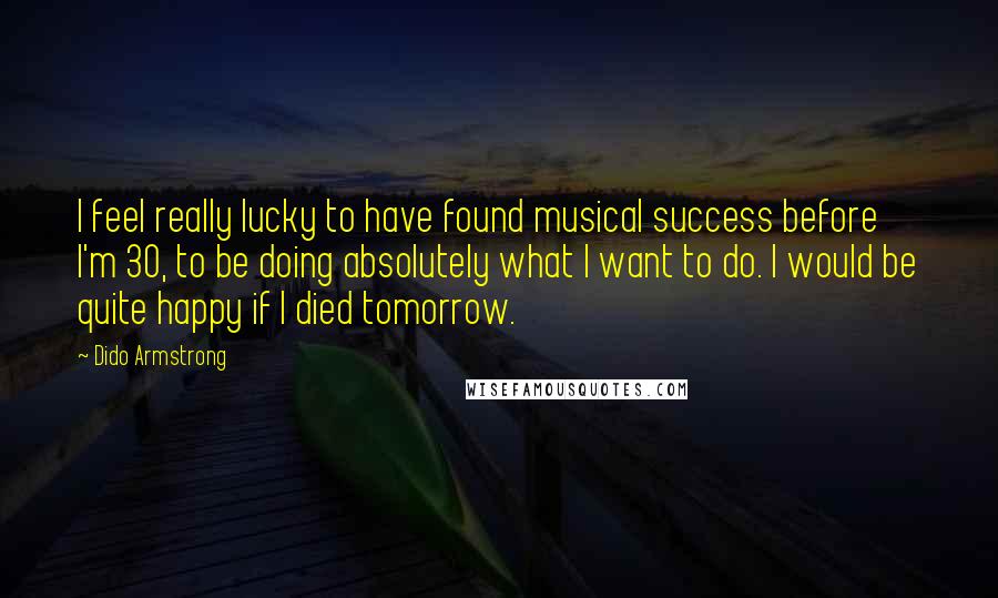 Dido Armstrong Quotes: I feel really lucky to have found musical success before I'm 30, to be doing absolutely what I want to do. I would be quite happy if I died tomorrow.