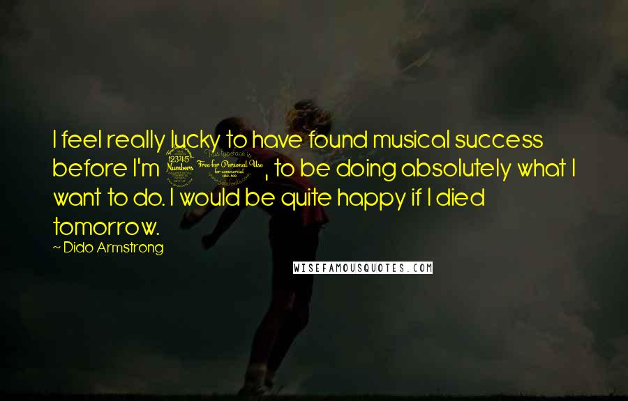 Dido Armstrong Quotes: I feel really lucky to have found musical success before I'm 30, to be doing absolutely what I want to do. I would be quite happy if I died tomorrow.
