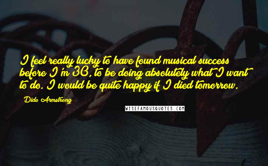 Dido Armstrong Quotes: I feel really lucky to have found musical success before I'm 30, to be doing absolutely what I want to do. I would be quite happy if I died tomorrow.