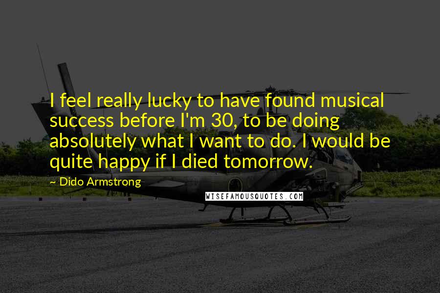 Dido Armstrong Quotes: I feel really lucky to have found musical success before I'm 30, to be doing absolutely what I want to do. I would be quite happy if I died tomorrow.