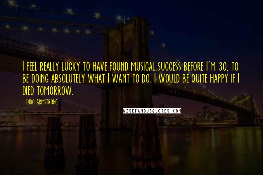 Dido Armstrong Quotes: I feel really lucky to have found musical success before I'm 30, to be doing absolutely what I want to do. I would be quite happy if I died tomorrow.