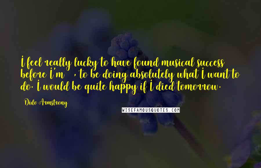 Dido Armstrong Quotes: I feel really lucky to have found musical success before I'm 30, to be doing absolutely what I want to do. I would be quite happy if I died tomorrow.