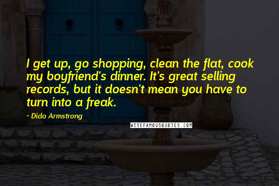 Dido Armstrong Quotes: I get up, go shopping, clean the flat, cook my boyfriend's dinner. It's great selling records, but it doesn't mean you have to turn into a freak.