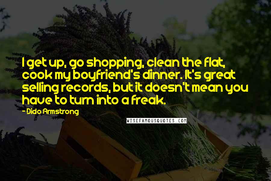 Dido Armstrong Quotes: I get up, go shopping, clean the flat, cook my boyfriend's dinner. It's great selling records, but it doesn't mean you have to turn into a freak.