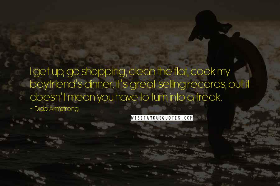 Dido Armstrong Quotes: I get up, go shopping, clean the flat, cook my boyfriend's dinner. It's great selling records, but it doesn't mean you have to turn into a freak.