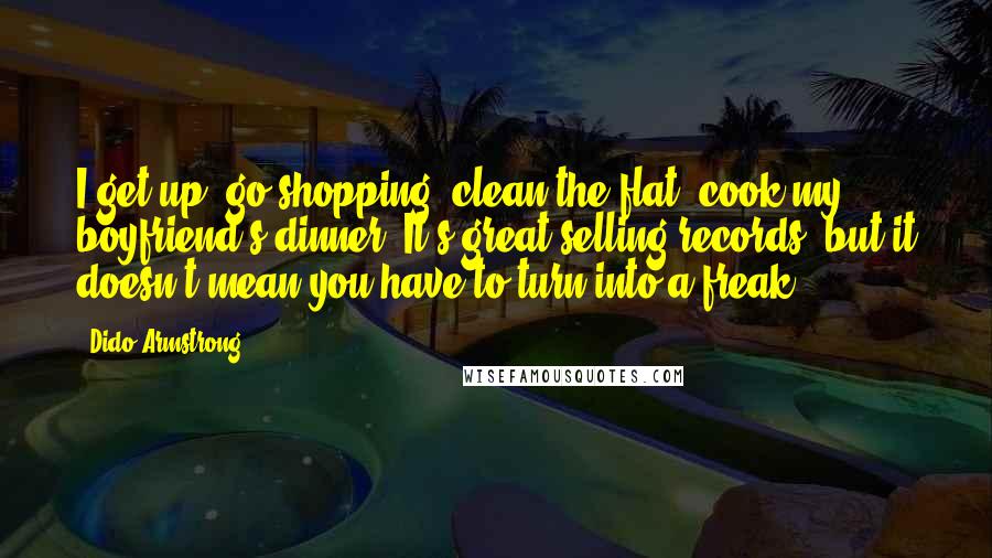 Dido Armstrong Quotes: I get up, go shopping, clean the flat, cook my boyfriend's dinner. It's great selling records, but it doesn't mean you have to turn into a freak.