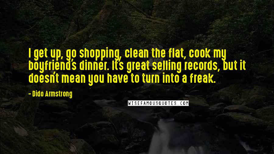 Dido Armstrong Quotes: I get up, go shopping, clean the flat, cook my boyfriend's dinner. It's great selling records, but it doesn't mean you have to turn into a freak.