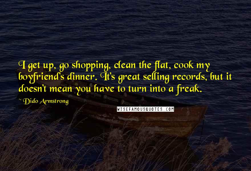 Dido Armstrong Quotes: I get up, go shopping, clean the flat, cook my boyfriend's dinner. It's great selling records, but it doesn't mean you have to turn into a freak.