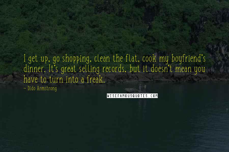 Dido Armstrong Quotes: I get up, go shopping, clean the flat, cook my boyfriend's dinner. It's great selling records, but it doesn't mean you have to turn into a freak.