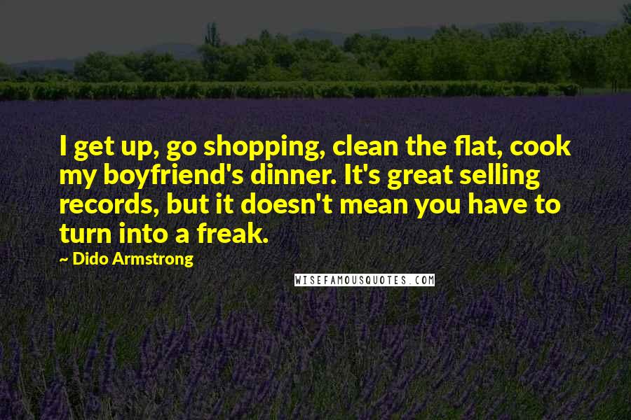 Dido Armstrong Quotes: I get up, go shopping, clean the flat, cook my boyfriend's dinner. It's great selling records, but it doesn't mean you have to turn into a freak.