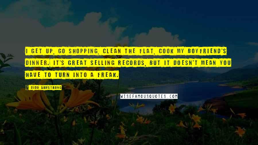 Dido Armstrong Quotes: I get up, go shopping, clean the flat, cook my boyfriend's dinner. It's great selling records, but it doesn't mean you have to turn into a freak.