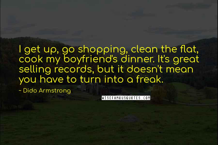 Dido Armstrong Quotes: I get up, go shopping, clean the flat, cook my boyfriend's dinner. It's great selling records, but it doesn't mean you have to turn into a freak.