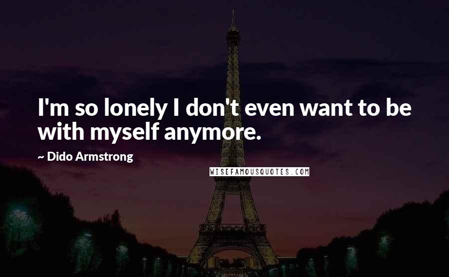 Dido Armstrong Quotes: I'm so lonely I don't even want to be with myself anymore.