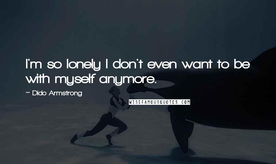 Dido Armstrong Quotes: I'm so lonely I don't even want to be with myself anymore.