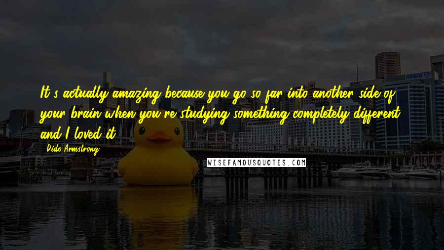 Dido Armstrong Quotes: It's actually amazing because you go so far into another side of your brain when you're studying something completely different, and I loved it.