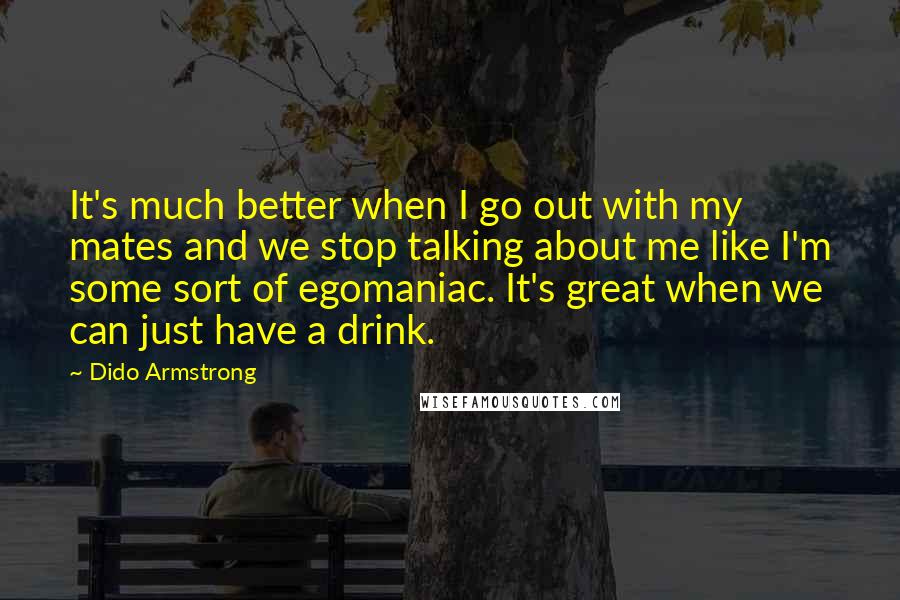 Dido Armstrong Quotes: It's much better when I go out with my mates and we stop talking about me like I'm some sort of egomaniac. It's great when we can just have a drink.