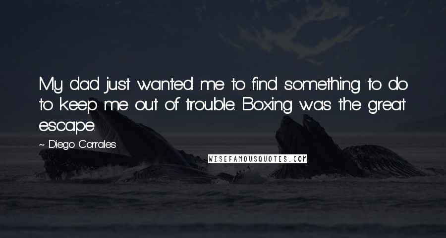 Diego Corrales Quotes: My dad just wanted me to find something to do to keep me out of trouble. Boxing was the great escape.