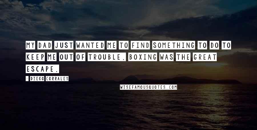Diego Corrales Quotes: My dad just wanted me to find something to do to keep me out of trouble. Boxing was the great escape.