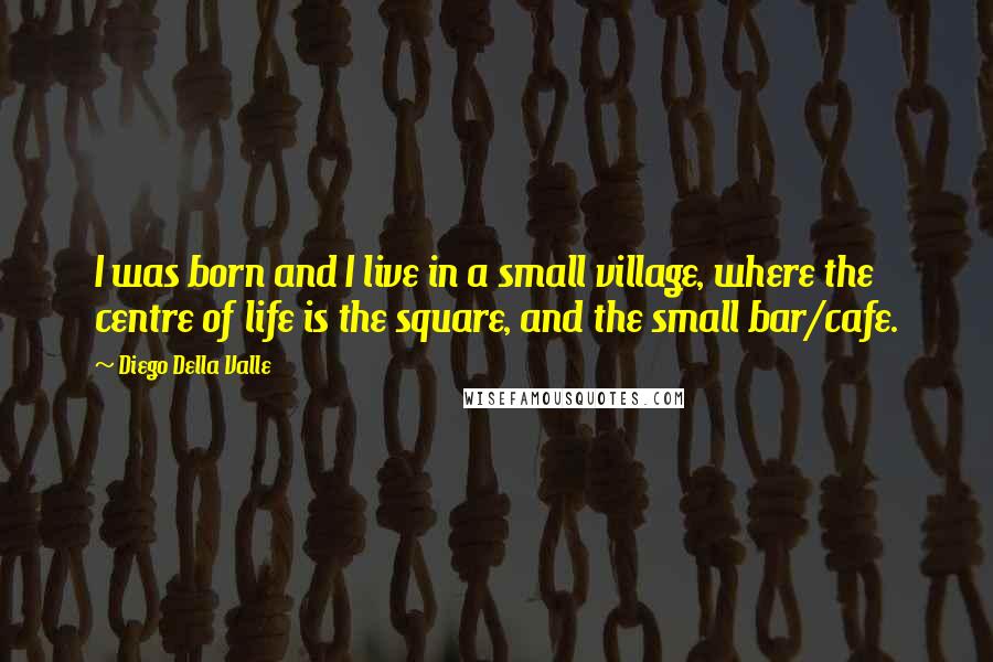 Diego Della Valle Quotes: I was born and I live in a small village, where the centre of life is the square, and the small bar/cafe.