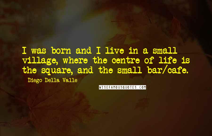 Diego Della Valle Quotes: I was born and I live in a small village, where the centre of life is the square, and the small bar/cafe.