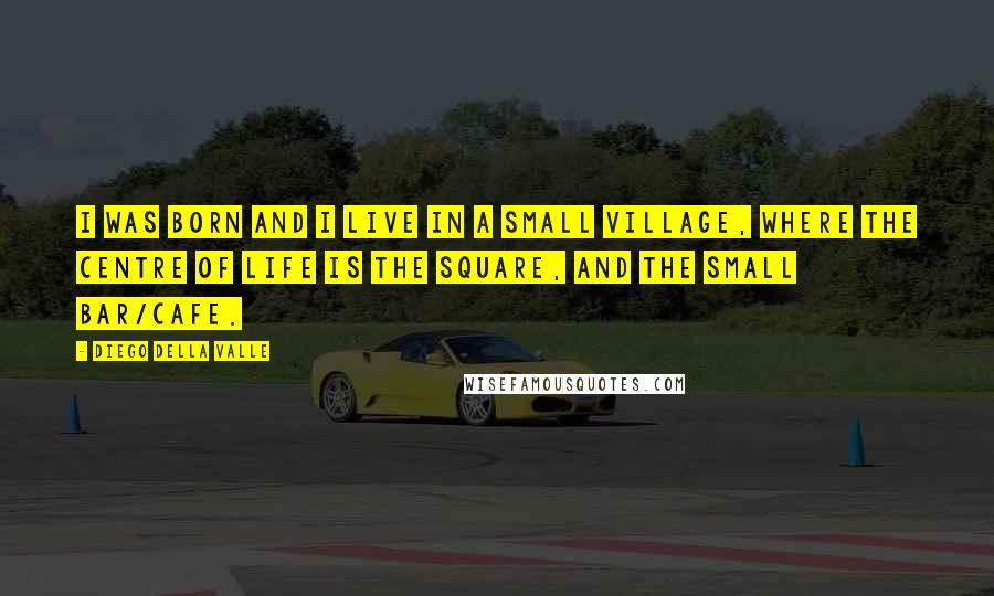 Diego Della Valle Quotes: I was born and I live in a small village, where the centre of life is the square, and the small bar/cafe.