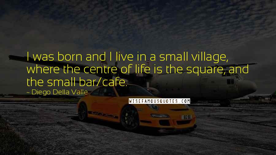 Diego Della Valle Quotes: I was born and I live in a small village, where the centre of life is the square, and the small bar/cafe.