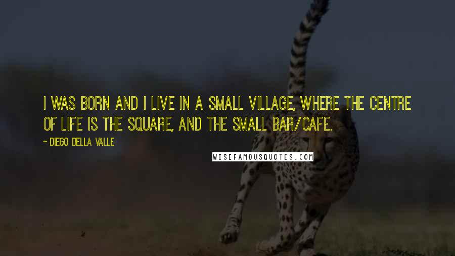 Diego Della Valle Quotes: I was born and I live in a small village, where the centre of life is the square, and the small bar/cafe.