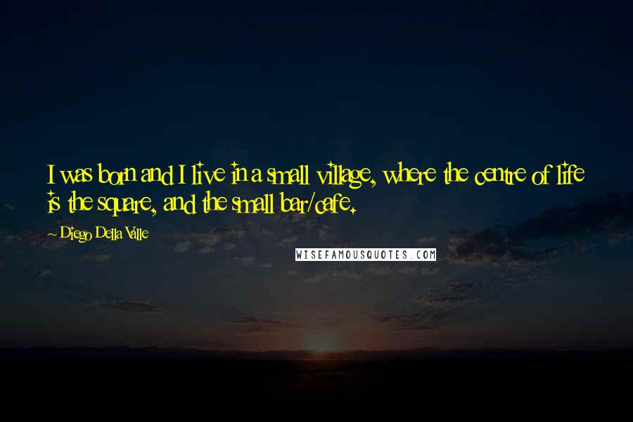 Diego Della Valle Quotes: I was born and I live in a small village, where the centre of life is the square, and the small bar/cafe.