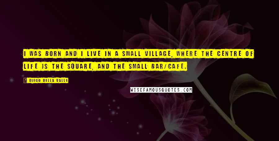 Diego Della Valle Quotes: I was born and I live in a small village, where the centre of life is the square, and the small bar/cafe.