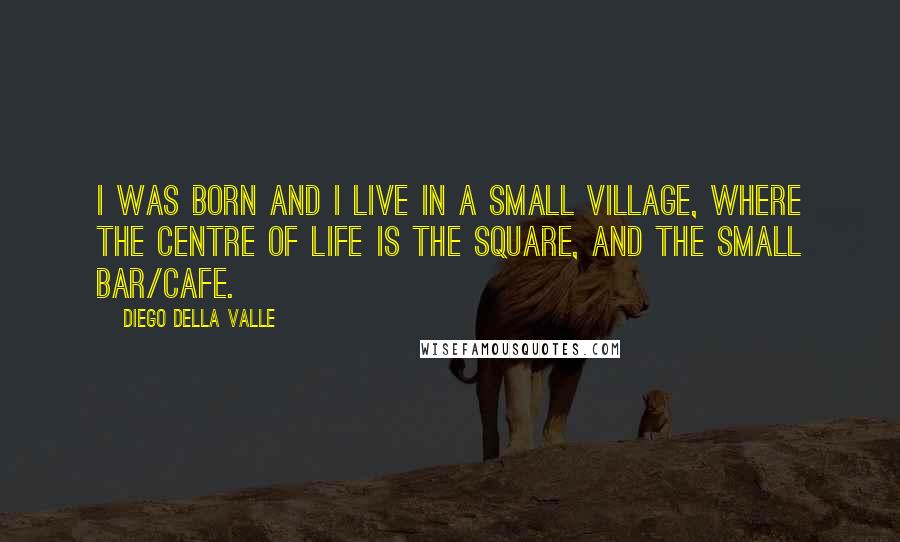 Diego Della Valle Quotes: I was born and I live in a small village, where the centre of life is the square, and the small bar/cafe.