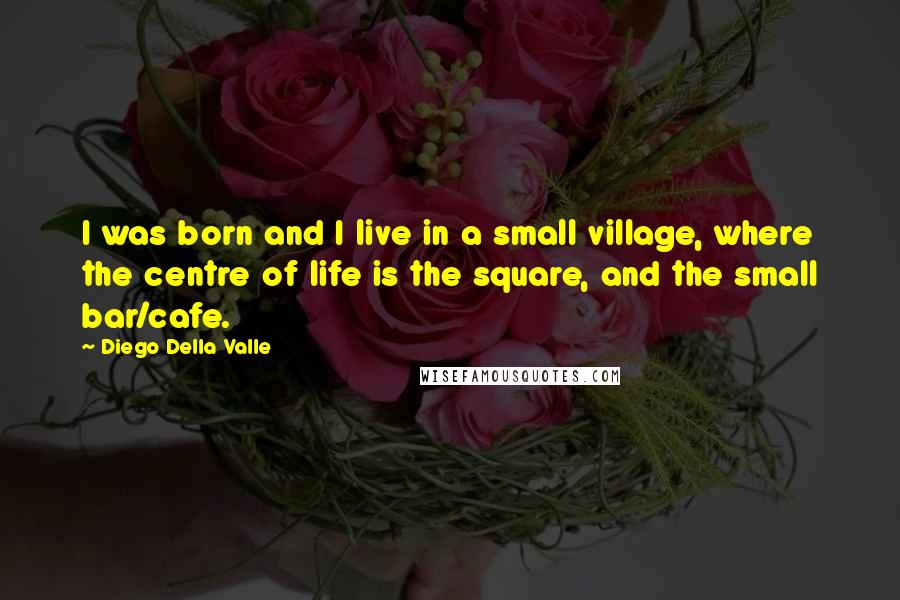 Diego Della Valle Quotes: I was born and I live in a small village, where the centre of life is the square, and the small bar/cafe.