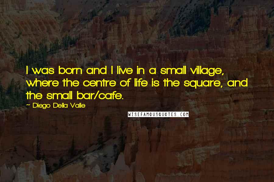 Diego Della Valle Quotes: I was born and I live in a small village, where the centre of life is the square, and the small bar/cafe.