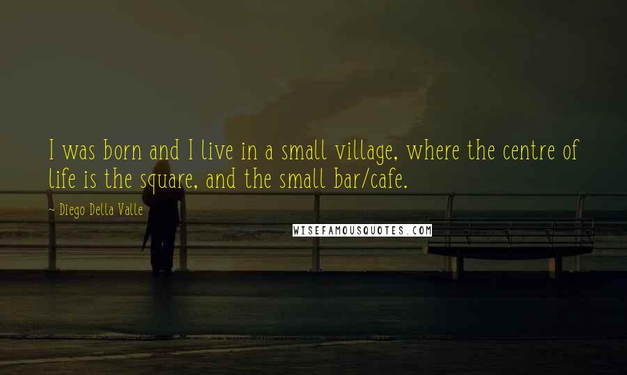 Diego Della Valle Quotes: I was born and I live in a small village, where the centre of life is the square, and the small bar/cafe.