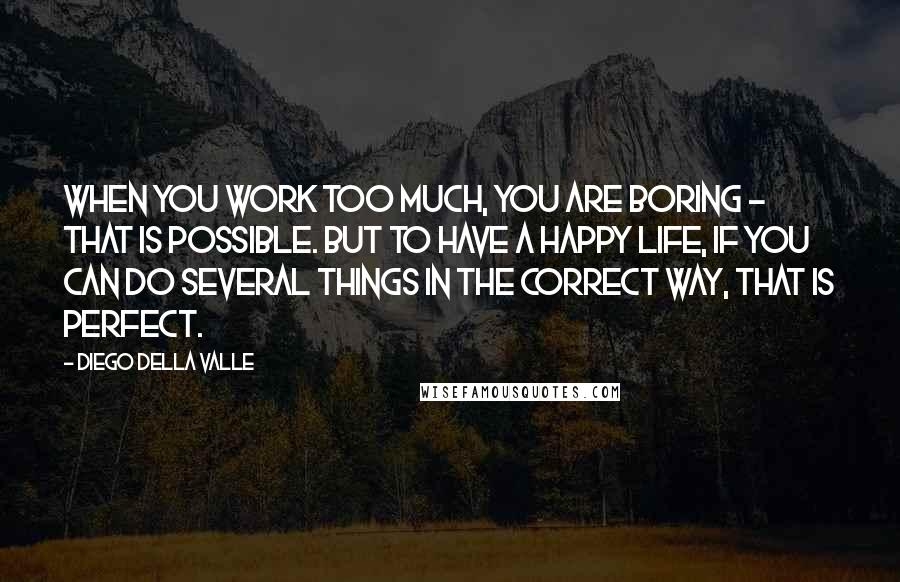 Diego Della Valle Quotes: When you work too much, you are boring - that is possible. But to have a happy life, if you can do several things in the correct way, that is perfect.