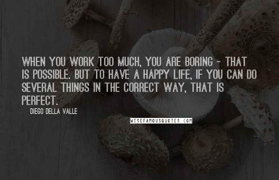 Diego Della Valle Quotes: When you work too much, you are boring - that is possible. But to have a happy life, if you can do several things in the correct way, that is perfect.