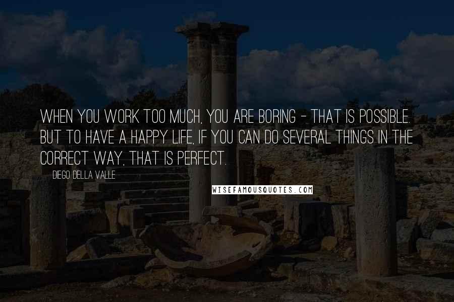 Diego Della Valle Quotes: When you work too much, you are boring - that is possible. But to have a happy life, if you can do several things in the correct way, that is perfect.