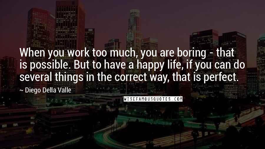 Diego Della Valle Quotes: When you work too much, you are boring - that is possible. But to have a happy life, if you can do several things in the correct way, that is perfect.