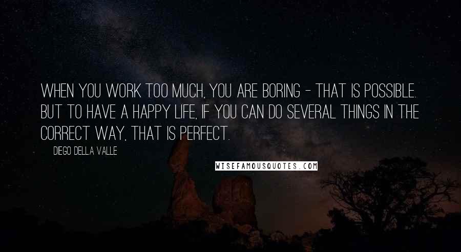 Diego Della Valle Quotes: When you work too much, you are boring - that is possible. But to have a happy life, if you can do several things in the correct way, that is perfect.