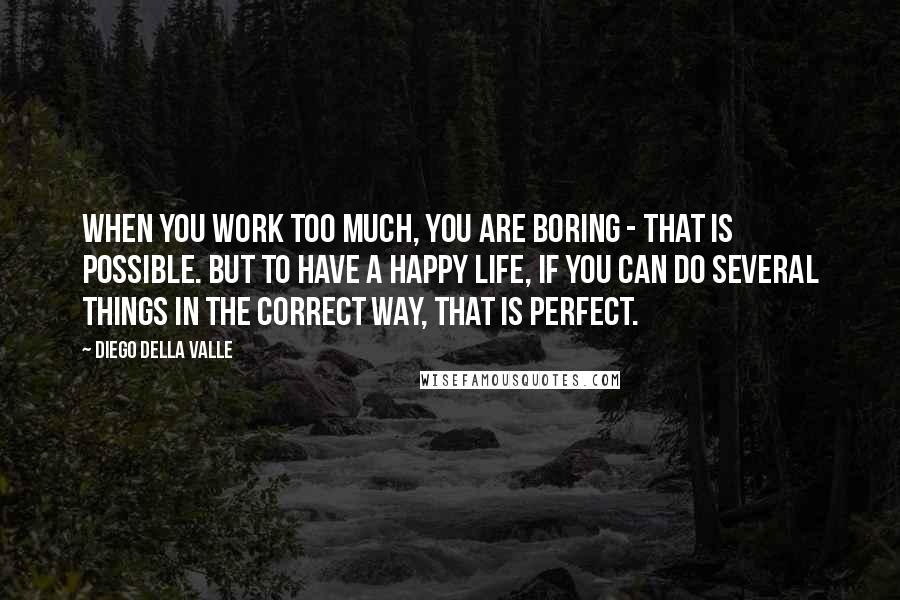 Diego Della Valle Quotes: When you work too much, you are boring - that is possible. But to have a happy life, if you can do several things in the correct way, that is perfect.