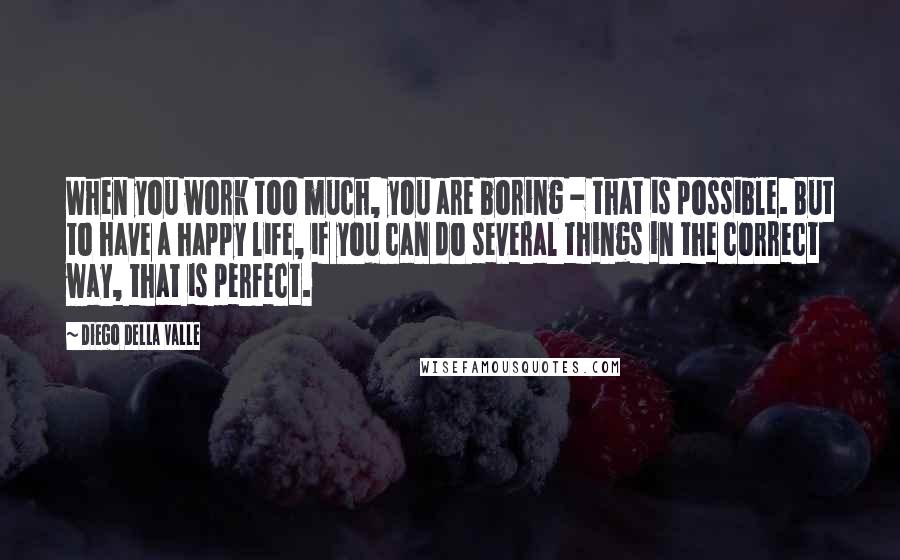 Diego Della Valle Quotes: When you work too much, you are boring - that is possible. But to have a happy life, if you can do several things in the correct way, that is perfect.