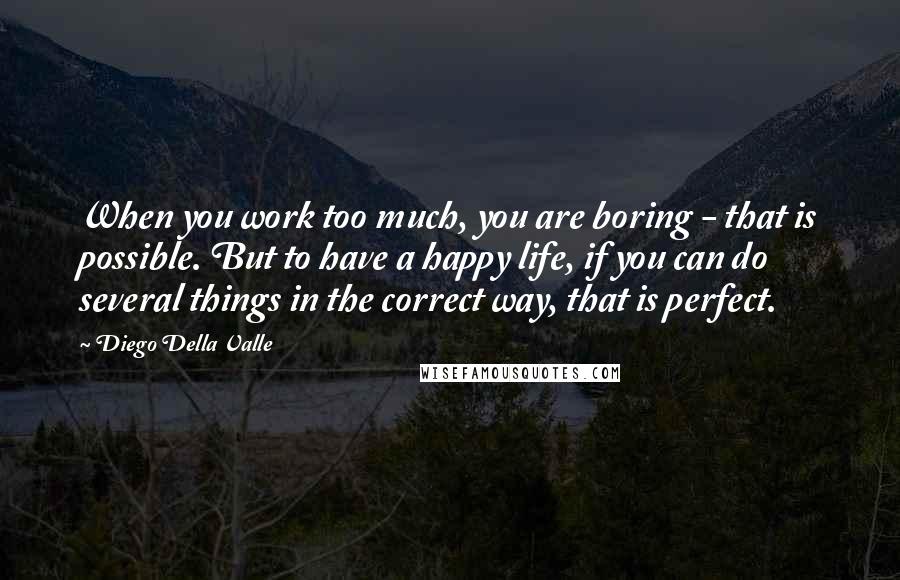 Diego Della Valle Quotes: When you work too much, you are boring - that is possible. But to have a happy life, if you can do several things in the correct way, that is perfect.