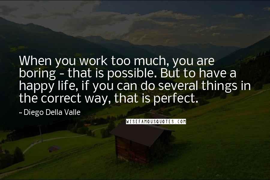 Diego Della Valle Quotes: When you work too much, you are boring - that is possible. But to have a happy life, if you can do several things in the correct way, that is perfect.